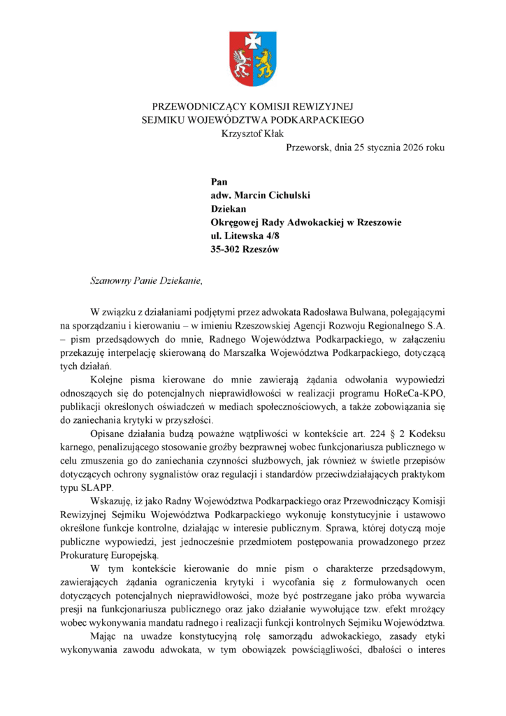 Przeworsk, dnia 25 stycznia 2026 roku Pan adw. Marcin Cichulski Dziekan Okręgowej Rady Adwokackiej w Rzeszowie ul. Litewska 4/8 35-302 Rzeszów Szanowny Panie Dziekanie, W związku z działaniami podjętymi przez adwokata Radosława Bulwana, polegającymi na sporządzaniu i kierowaniu – w imieniu Rzeszowskiej Agencji Rozwoju Regionalnego S.A. – pism przedsądowych do mnie, Radnego Województwa Podkarpackiego, w załączeniu przekazuję interpelację skierowaną do Marszałka Województwa Podkarpackiego, dotyczącą tych działań. Kolejne pisma kierowane do mnie zawierają żądania odwołania wypowiedzi odnoszących się do potencjalnych nieprawidłowości w realizacji programu HoReCa-KPO, publikacji określonych oświadczeń w mediach społecznościowych, a także zobowiązania się do zaniechania krytyki w przyszłości. Opisane działania budzą poważne wątpliwości w kontekście art. 224 § 2 Kodeksu karnego, penalizującego stosowanie groźby bezprawnej wobec funkcjonariusza publicznego w celu zmuszenia go do zaniechania czynności służbowych, jak również w świetle przepisów dotyczących ochrony sygnalistów oraz regulacji i standardów przeciwdziałających praktykom typu SLAPP. Wskazuję, iż jako Radny Województwa Podkarpackiego oraz Przewodniczący Komisji Rewizyjnej Sejmiku Województwa Podkarpackiego wykonuję konstytucyjnie i ustawowo określone funkcje kontrolne, działając w interesie publicznym. Sprawa, której dotyczą moje publiczne wypowiedzi, jest jednocześnie przedmiotem postępowania prowadzonego przez Prokuraturę Europejską. W tym kontekście kierowanie do mnie pism o charakterze przedsądowym, zawierających żądania ograniczenia krytyki i wycofania się z formułowanych ocen dotyczących potencjalnych nieprawidłowości, może być postrzegane jako próba wywarcia presji na funkcjonariusza publicznego oraz jako działanie wywołujące tzw. efekt mrożący wobec wykonywania mandatu radnego i realizacji funkcji kontrolnych Sejmiku Województwa. Mając na uwadze konstytucyjną rolę samorządu adwokackiego, zasady etyki wykonywania zawodu adwokata, w tym obowiązek powściągliwości, dbałości o interes