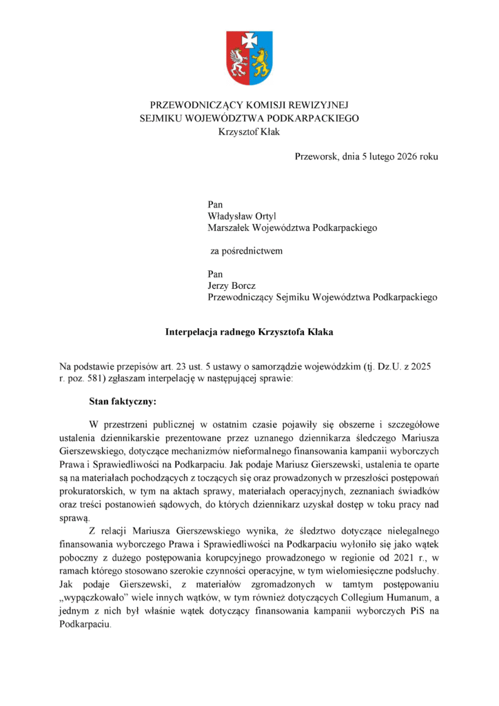 Przeworsk, dnia 5 lutego 2026 roku Pan Władysław Ortyl Marszałek Województwa Podkarpackiego za pośrednictwem Pan Jerzy Borcz Przewodniczący Sejmiku Województwa Podkarpackiego Interpelacja radnego Krzysztofa Kłaka Na podstawie przepisów art. 23 ust. 5 ustawy o samorządzie wojewódzkim (tj. Dz.U. z 2025 r. poz. 581) zgłaszam interpelację w następującej sprawie: Stan faktyczny: W przestrzeni publicznej w ostatnim czasie pojawiły się obszerne i szczegółowe ustalenia dziennikarskie prezentowane przez uznanego dziennikarza śledczego Mariusza Gierszewskiego, dotyczące mechanizmów nieformalnego finansowania kampanii wyborczych Prawa i Sprawiedliwości na Podkarpaciu. Jak podaje Mariusz Gierszewski, ustalenia te oparte są na materiałach pochodzących z toczących się oraz prowadzonych w przeszłości postępowań prokuratorskich, w tym na aktach sprawy, materiałach operacyjnych, zeznaniach świadków oraz treści postanowień sądowych, do których dziennikarz uzyskał dostęp w toku pracy nad sprawą. Z relacji Mariusza Gierszewskiego wynika, że śledztwo dotyczące nielegalnego finansowania wyborczego Prawa i Sprawiedliwości na Podkarpaciu wyłoniło się jako wątek poboczny z dużego postępowania korupcyjnego prowadzonego w regionie od 2021 r., w ramach którego stosowano szerokie czynności operacyjne, w tym wielomiesięczne podsłuchy. Jak podaje Gierszewski, z materiałów zgromadzonych w tamtym postępowaniu „wypączkowało” wiele innych wątków, w tym również dotyczących Collegium Humanum, a jednym z nich był właśnie wątek dotyczący finansowania kampanii wyborczych PiS na Podkarpaciu.